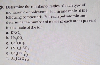 Determine the number of moles of each type of 
monatomic or polyatomic ion in one mole of the 
following compounds. For each polyatomic ion, 
determine the number of moles of each atom present 
in one mole of the ion. 
a. KNO_3
b. Na_2SO_4
C. Ca(OH)_2
d. (NH_4)_2SO_3
e. Ca_3(PO_4)_2
f. Al_2(CrO_4)_3