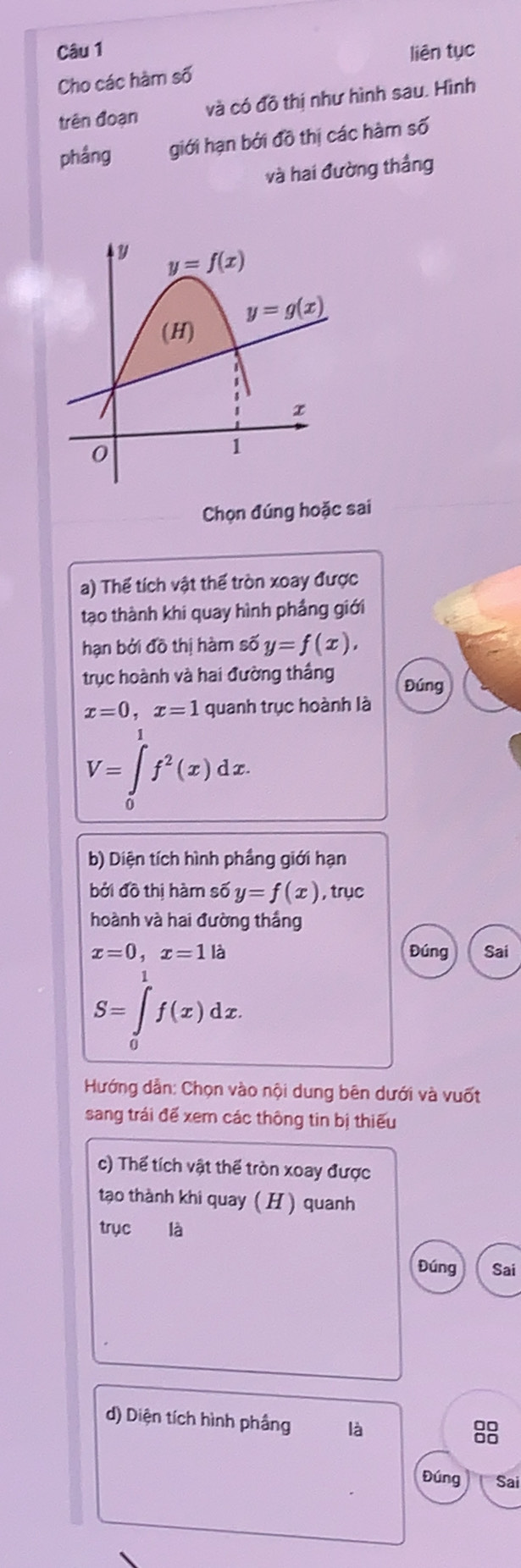 liên tục
Cho các hàm số
trên đoạn và có đồ thị như hình sau. Hình
phầng giới hạn bởi đồ thị các hàm số
và hai đường thắng
Chọn đúng hoặc sai
a) Thể tích vật thể tròn xoay được
tạo thành khi quay hình phẳng giới
hạn bởi đồ thị hàm số y=f(x),
trục hoành và hai đường thắng Đúng
x=0,x=1 quanh trục hoành là
V=∈tlimits _0^(1f^2)(x)dx.
b) Diện tích hình phầng giới hạn
bởi đồ thị hàm shat oy=f(x) , trục
hoành và hai đường thắng
x=0,x=1la Đúng Sai
S=∈tlimits _0^1f(x)dx.
Hướng dẫn: Chọn vào nội dung bên dưới và vuốt
sang trái đế xem các thông tin bị thiếu
c) Thể tích vật thể tròn xoay được
tạo thành khi quay ( H ) quanh
trục là
Đúng Sai
d) Diện tích hình phầng là
88
Đúng Sai