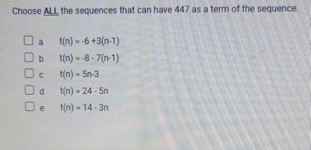 Choose ALL the sequences that can have 447 as a term of the sequence.
a t(n)=-6+3(n-1)
b t(n)=-8-7(n-1)
C t(n)=5n-3
d t(n)=24-5n
e t(n)=14-3n