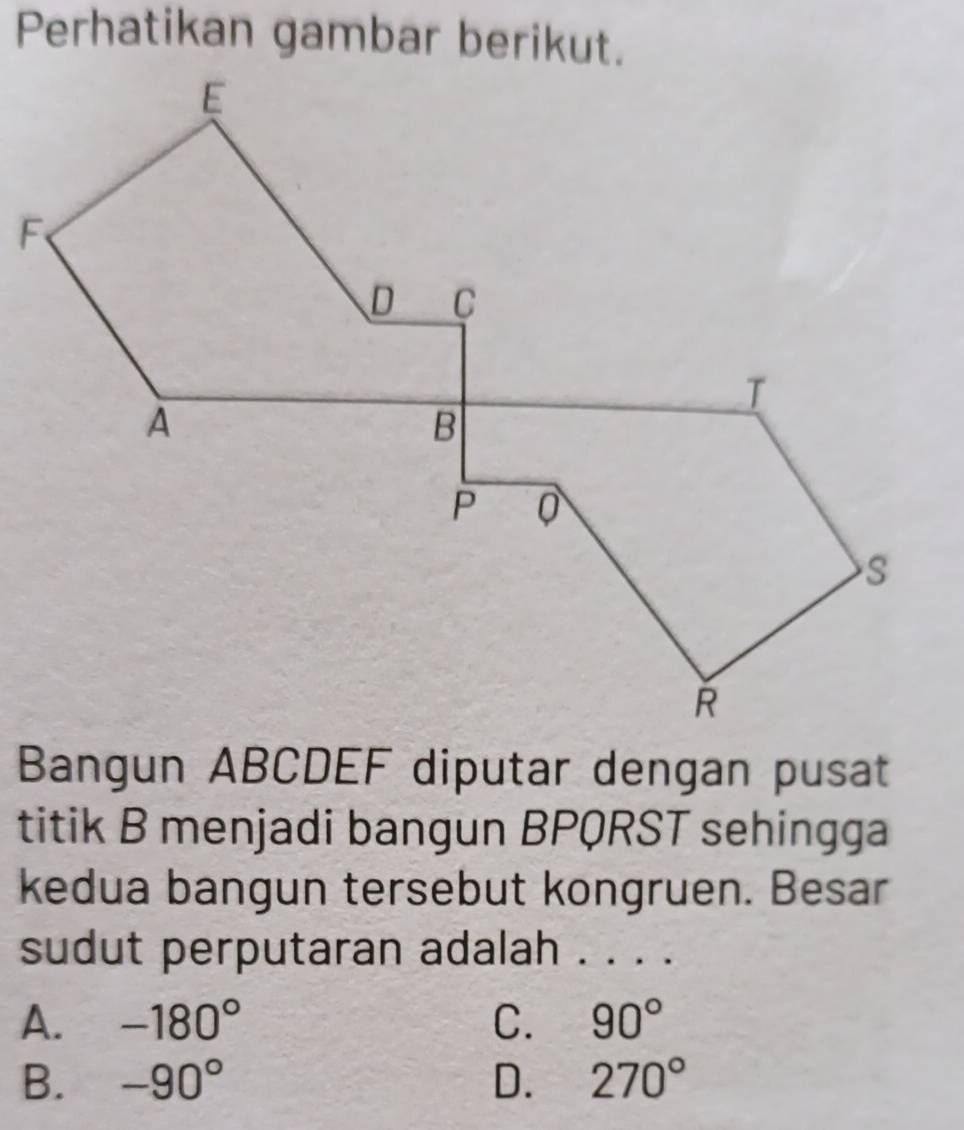 Perhatikan gambar berikut.
Bangun ABCDEF diputar dengan pusat
titik B menjadi bangun BPQRST sehingga
kedua bangun tersebut kongruen. Besar
sudut perputaran adalah . . . .
A. -180° C. 90°
B. -90° D. 270°