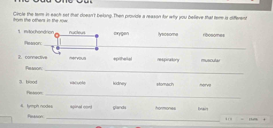 ul
Circle the term in each set that doesn't belong.Then provide a reason for why you believe that term is different
from the others in the row.
1 mitochondrion nucleus oxygen lysosome ribosomes
Reason:
_
2. connective nervous epithelial respiratory muscular
Reason:
_
3. blood vacuole kidney stomach nerve
Reason;
_
4. lymph nodes spinal cord glands hormones brain
Reason:
_
1 / 1 - 154% +