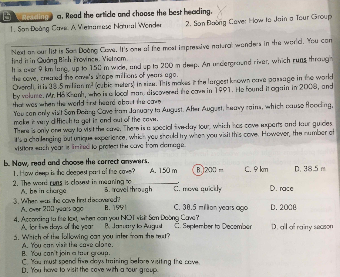 Reading a. Read the article and choose the best heading.
1. Sơn Đoòng Cave: A Vietnamese Natural Wonder 2. Sơn Đoòng Cave: How to Join a Tour Group
Next on our list is Sơn Đoòng Cave. It's one of the most impressive natural wonders in the world. You can
find it in Quảng Bình Province, Vietnam.
It is over 9 km long, up to 150 m wide, and up to 200 m deep. An underground river, which runs through
the cave, created the cave's shape millions of years ago.
Overall, it is 38.5 million m^3 (cubic meters) in size. This makes it the largest known cave passage in the world
by volume. Mr. Hồ Khanh, who is a local man, discovered the cave in 1991. He found it again in 2008, and
that was when the world first heard about the cave.
You can only visit Sơn Đoòng Cave from January to August. After August, heavy rains, which cause flooding,
make it very difficult to get in and out of the cave.
There is only one way to visit the cave. There is a special five-day tour, which has cave experts and tour guides.
It's a challenging but unique experience, which you should try when you visit this cave. However, the number of
visitors each year is limited to protect the cave from damage.
b. Now, read and choose the correct answers.
1. How deep is the deepest part of the cave? A. 150 m B. 200 m C. 9 km D. 38.5 m
2. The word runs is closest in meaning to _.
A. be in charge B. travel through C. move quickly D. race
3. When was the cave first discovered?
A. over 200 years ago B. 1991 C. 38.5 million years ago D. 2008
4. According to the text, when can you NOT visit Sơn Đoòng Cave?
A. for five days of the year B. January to August C. September to December D. all of rainy season
5. Which of the following can you infer from the text?
A. You can visit the cave alone.
B. You can't join a tour group.
C. You must spend five days training before visiting the cave.
D. You have to visit the cave with a tour group.
