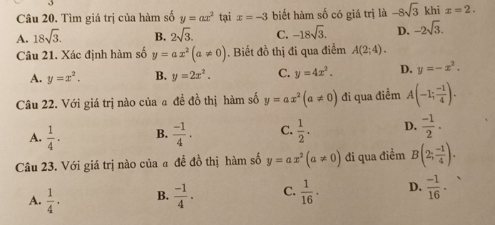 Tìm giá trị của hàm số y=ax^2 tại x=-3 biết hàm số có giá trị là -8sqrt(3) khi x=2.
A. 18sqrt(3). B. 2sqrt(3). C. -18sqrt(3). D. -2sqrt(3). 
Câu 21. Xác định hàm số y=ax^2(a!= 0). Biết đồ thị đi qua điểm A(2;4).
A. y=x^2. B. y=2x^2. C. y=4x^2. D. y=-x^2. 
Câu 22. Với giá trị nào của a đề đồ thị hàm số y=ax^2(a!= 0) đi qua điểm A(-1; (-1)/4 ).
C.
A.  1/4 ·  (-1)/4 ·  1/2 . 
B.
D.  (-1)/2 . 
Câu 23. Với giá trị nào của a đề đồ thị hàm số y=ax^2(a!= 0) đi qua điểm B(2; (-1)/4 ).
D.
A.  1/4 ·  (-1)/4 .  1/16 ·  (-1)/16 ·
B.
C.