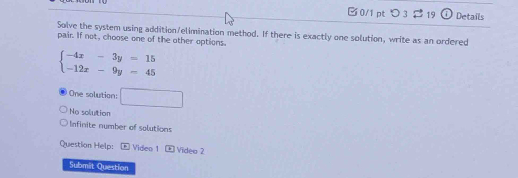 つ 3 $ 19 1 Details
Solve the system using addition/elimination method. If there is exactly one solution, write as an ordered
pair. If not, choose one of the other options.
beginarrayl -4x-3y=15 -12x-9y=45endarray.
One solution: □
No solution
Infinite number of solutions
Question Help: Video 1 ® Video 2
Submit Question