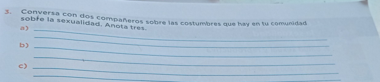 Conversa con dos compañeros sobre las costumbres que hay en tu comunidad 
sobre la sexualidad. Anota tres. 
a)_ 
b)_ 
_ 
c)_ 
_ 
_ 
_