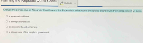 Porming the Republic Quick Check Highilight
Analyze the perspective of Alexander Hamilton and the Federalists. What would be a policy aligned with their perspective? (f point)
a weak national bank
a strong national bank
an economy based on farming
a strong voice of the people in goverment