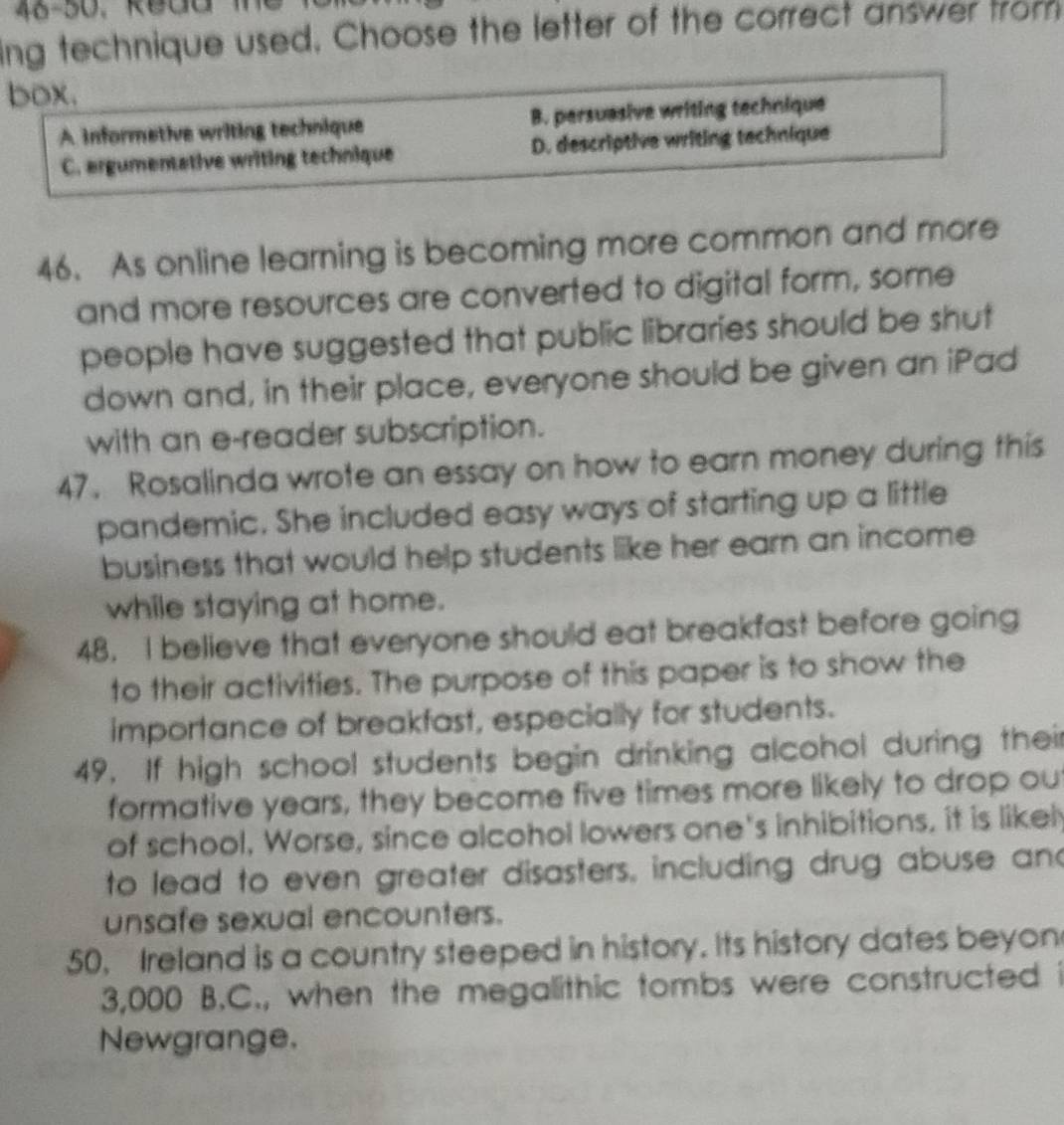 46-50, R ed d m 
ing technique used. Choose the letter of the correct answer from
box.
A informetive writing technique B. persuasive writing technique
C. ergumentative writing technique D. descriptive writing technique
46. As online learning is becoming more common and more
and more resources are converted to digital form, some
people have suggested that public libraries should be shut
down and, in their place, everyone should be given an iPad
with an e-reader subscription.
47. Rosalinda wrote an essay on how to earn money during this
pandemic. She included easy ways of starting up a little
business that would help students like her earn an income
while staying at home.
48. I believe that everyone should eat breakfast before going
to their activities. The purpose of this paper is to show the
importance of breakfast, especially for students.
49. If high school students begin drinking alcohol during their
formative years, they become five times more likely to drop ou
of school, Worse, since alcohol lowers one's inhibitions, it is likel
to lead to even greater disasters, including drug abuse and
unsafe sexual encounters.
50, Ireland is a country steeped in history. Its history dates beyon
3,000 B.C., when the megalithic tombs were constructed i
Newgrange.