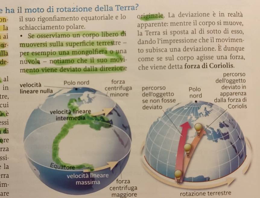 ha il moto di rotazione della Terra? 
on- il suo rigonfiamento equatoriale e lo originale. La deviazione è in realtà 
la schiacciamento polare. apparente: mentre il corpo si muove, 
ai . Se osserviamo un corpo libero di la Terra si sposta al di sotto di esso, 
or- muoversi sulla superficie terrestre - dando l’impressione che il movimen- 
lla per esempio una mongolfiera o una to subisca una deviazione. E dunque 
de- nuvola - notiamo che il suo movi- come se sul corpo agisse una forza, 
mento viene deviato dalla direzione che viene detta forza di Coriolis. 
al 
in 
tre, 
cui 
à è 
essi 
di 
ore 
rza 
ssi- 
la 
rra 
im- 
are maggiore rotazione terrestre