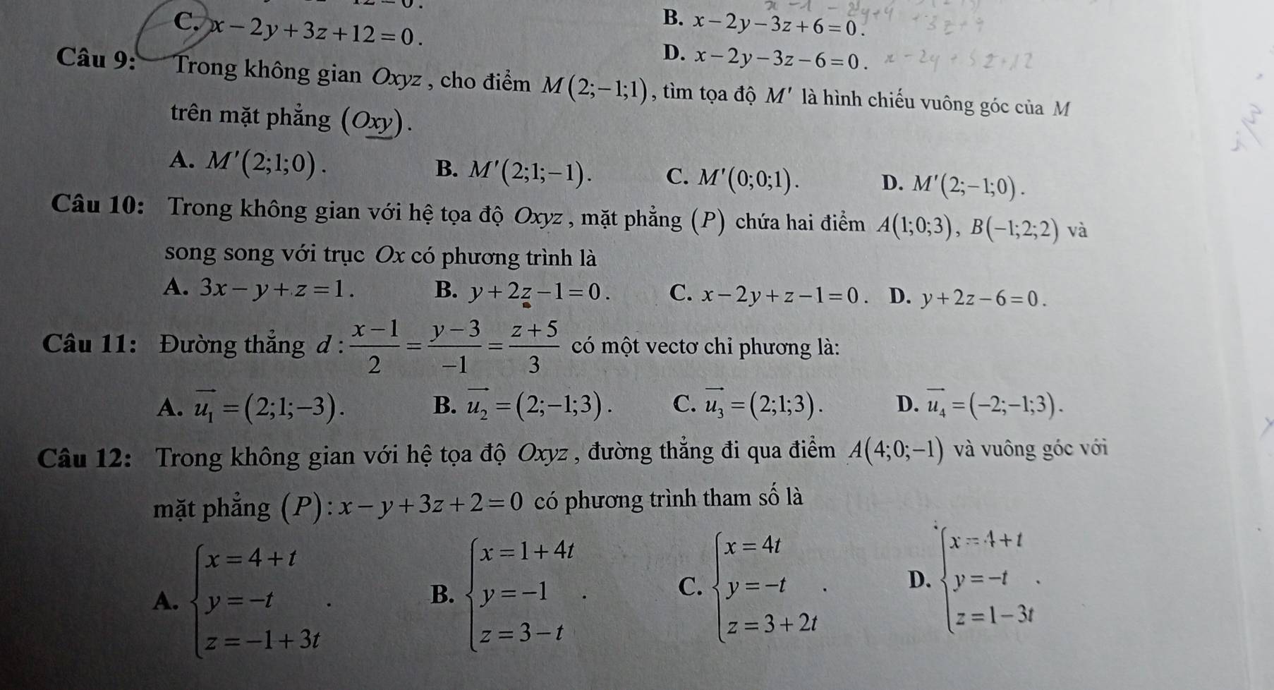 B.
C. x-2y+3z+12=0. x-2y-3z+6=0.
D. x-2y-3z-6=0.
Câu 9: Trong không gian Oxyz , cho điểm M(2;-1;1) , tìm tọa độ M' là hình chiếu vuông góc của M
trên mặt phẳng (Oxy).
A. M'(2;1;0).
B. M'(2;1;-1). C. M'(0;0;1).
D. M'(2;-1;0).
Câu 10: Trong không gian với hệ tọa độ Oxyz , mặt phẳng (P) chứa hai điểm A(1;0;3),B(-1;2;2) và
song song với trục Ox có phương trình là
A. 3x-y+z=1. B. y+2z-1=0. C. x-2y+z-1=0 、 D. y+2z-6=0.
Câu 11: Đường thắng d :  (x-1)/2 = (y-3)/-1 = (z+5)/3  có một vectơ chỉ phương là:
A. vector u_1=(2;1;-3). B. vector u_2=(2;-1;3). C. vector u_3=(2;1;3). D. vector u_4=(-2;-1;3).
Câu 12: Trong không gian với hệ tọa độ Oxyz , đường thẳng đi qua điểm A(4;0;-1) và vuông góc với
mặt phẳng (P): x-y+3z+2=0 có phương trình tham số là
A. beginarrayl x=4+t y=-t z=-1+3tendarray. . beginarrayl x=1+4t y=-1 z=3-tendarray. .
B.
C. beginarrayl x=4t y=-t z=3+2tendarray. . D. beginarrayl x=4+t y=-t z=1-3tendarray. .