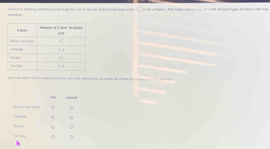 Jessica is making matching book bags for her 4 friends. Each book bag needs 1 7/8  1 ards of fabric. The table shows the amount of each type of fabric she has
avallable.
Indicate which of the fabrics Jessica can and cannot use to make all of the book bags fus her friends
can cannot
Moons and Stars
Softballs
Shripes
Tie-Dye 。