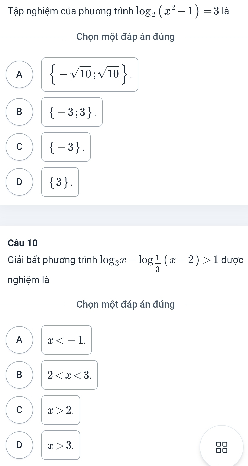 Tập nghiệm của phương trình log _2(x^2-1)=3 là
Chọn một đáp án đúng
A  -sqrt(10);sqrt(10).
B  -3;3.
C  -3.
D  3. 
Câu 10
Giải bất phương trình log _3x-log  1/3 (x-2)>1 được
nghiệm là
Chọn một đáp án đúng
A x .
B 2 .
C x>2.
D x>3.