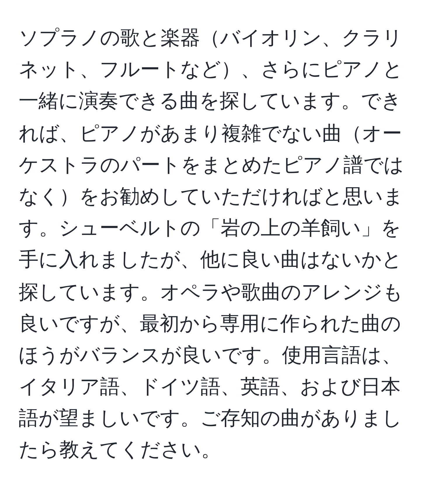 ソプラノの歌と楽器バイオリン、クラリネット、フルートなど、さらにピアノと一緒に演奏できる曲を探しています。できれば、ピアノがあまり複雑でない曲オーケストラのパートをまとめたピアノ譜ではなくをお勧めしていただければと思います。シューベルトの「岩の上の羊飼い」を手に入れましたが、他に良い曲はないかと探しています。オペラや歌曲のアレンジも良いですが、最初から専用に作られた曲のほうがバランスが良いです。使用言語は、イタリア語、ドイツ語、英語、および日本語が望ましいです。ご存知の曲がありましたら教えてください。