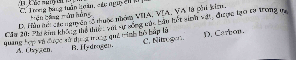 B. Các nguyên to
C. Trong bảng tuần hoàn, các nguyen l 
hiện bằng màu hồng.
D. Hầu hết các nguyên tố thuộc nhóm VIIA, VIA, VA là phi kim.
Câu 20: Phi kim không thể thiếu với sự sống của hầu hết sinh vật, được tạo ra trong qua
quang hợp và được sử dụng trong quá trình hô hấp là
A. Oxygen. B. Hydrogen. C. Nitrogen. D. Carbon.