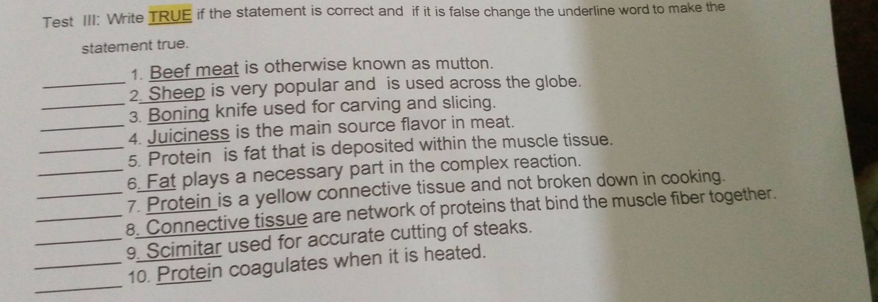 Test III: Write TRUE if the statement is correct and if it is false change the underline word to make the 
statement true. 
1. Beef meat is otherwise known as mutton. 
_2. Sheep is very popular and is used across the globe. 
_3. Boning knife used for carving and slicing. 
_4. Juiciness is the main source flavor in meat. 
_5. Protein is fat that is deposited within the muscle tissue. 
_6. Fat plays a necessary part in the complex reaction. 
_7. Protein is a yellow connective tissue and not broken down in cooking. 
_8. Connective tissue are network of proteins that bind the muscle fiber together. 
_9. Scimitar used for accurate cutting of steaks. 
_ 
_10. Protein coagulates when it is heated.