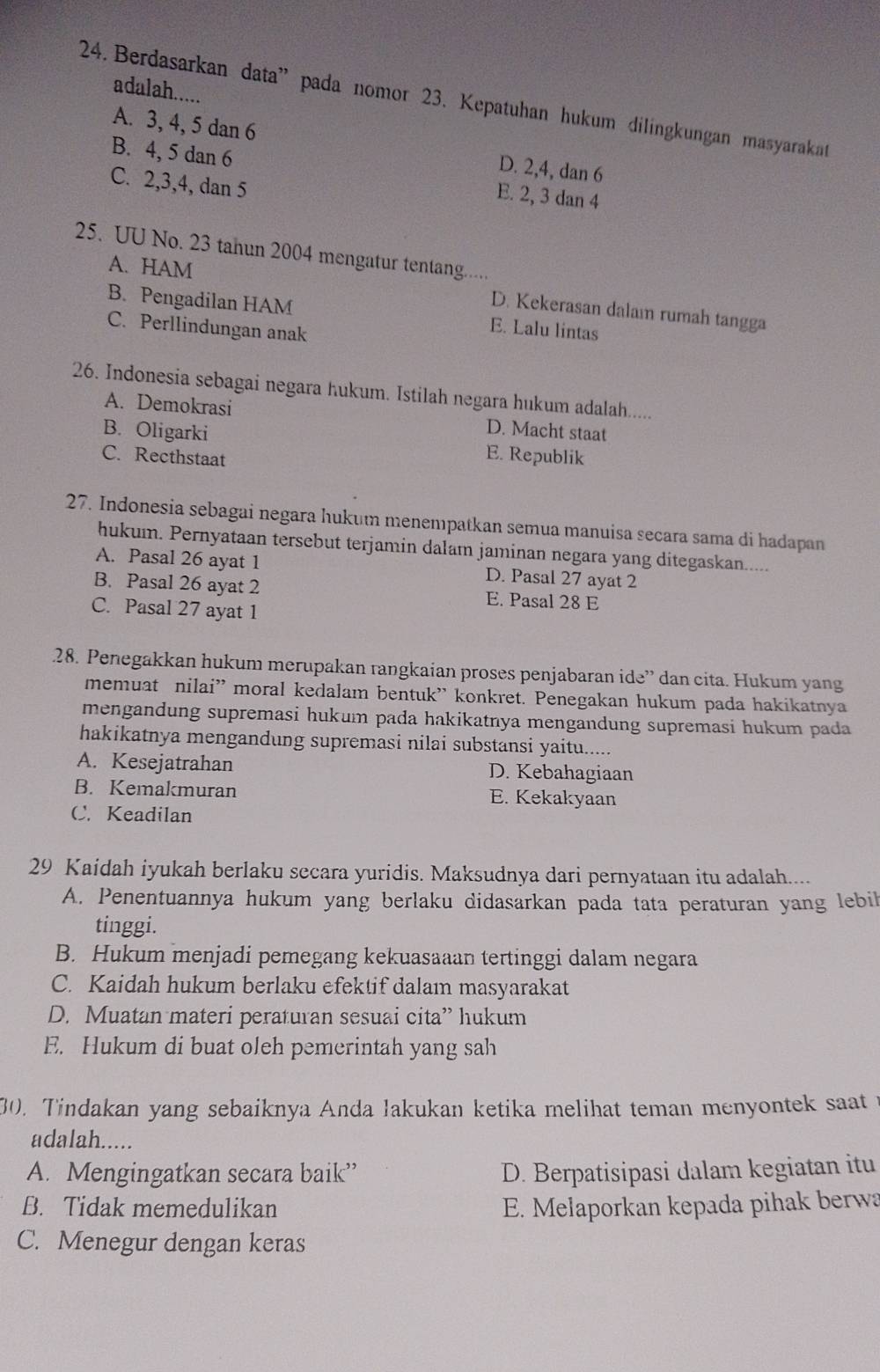 adalah.....
24. Berdasarkan data” pada nomor 23. Kepatuhan hukum dilingkungan masyarakat
A. 3, 4, 5 dan 6 D. 2,4, dan 6
B. 4, 5 dan 6 E. 2, 3 dan 4
C. 2,3,4, dan 5
25. UU No. 23 tahun 2004 mengatur tentang.....
A. HAM
D. Kekerasan dalaı rumah tangga
B. Pengadilan HAM E. Lalu lintas
C. Perllindungan anak
26. Indonesia sebagai negara hukum. Istilah negara hukum adalah.....
A. Demokrasi D. Macht staat
B. Oligarki E. Republik
C. Recthstaat
27. Indonesia sebagai negara hukum menempatkan semua manuisa secara sama di hadapan
hukum. Pernyataan tersebut terjamin dalam jaminan negara yang ditegaskan.....
A. Pasal 26 ayat 1 D. Pasal 27 ayat 2
B. Pasal 26 ayat 2 E. Pasal 28 E
C. Pasal 27 ayat 1
28. Penegakkan hukum merupakan rangkaian proses penjabaran ide” dan cita. Hukum yang
memuat nilai” moral kedalam bentuk” konkret. Penegakan hukum pada hakikatnya
mengandung supremasi hukum pada hakikatnya mengandung supremasi hukum pada
hakikatnya mengandung supremasi nilai substansi yaitu.....
A. Kesejatrahan D. Kebahagiaan
B. Kemakmuran E. Kekakyaan
C. Keadilan
29 Kaidah iyukah berlaku secara yuridis. Maksudnya dari pernyataan itu adalah....
A. Penentuannya hukum yang berlaku didasarkan pada tata peraturan yang lebil
tinggi.
B. Hukum menjadi pemegang kekuasaaan tertinggi dalam negara
C. Kaidah hukum berlaku efektif dalam masyarakat
D. Muatan materi peraturan sesuai cita” hukum
E. Hukum di buat oleh pemerintah yang sah
30. Tindakan yang sebaiknya Anda lakukan ketika melihat teman menyontek saat 
adalah.....
A. Mengingatkan secara baik” D. Berpatisipasi dalam kegiatan itu
B. Tidak memedulikan E. Melaporkan kepada pihak berwa
C. Menegur dengan keras