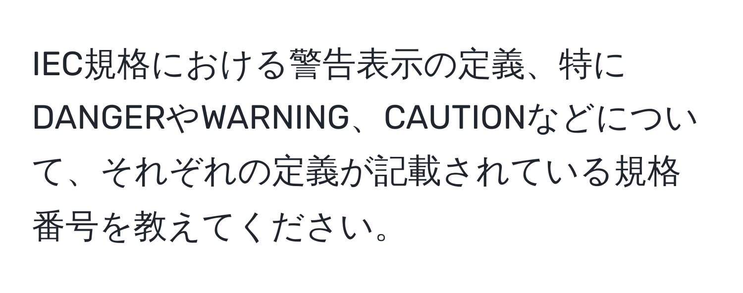 IEC規格における警告表示の定義、特にDANGERやWARNING、CAUTIONなどについて、それぞれの定義が記載されている規格番号を教えてください。