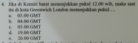 Jika di Kemiri barat menunjukkan pukul 12.00 wib, maka saat
itu di kota Greenwich London menunjukkan pukul……
a. 03.00 GMT
b. 04.00 GMT
c. 05.00 GMT
d. 19.00 GMT
e. 20.00 GMT