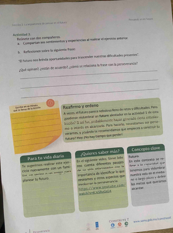 Pensando en mi futuro
Lección 2 La importancia de pensar en el futuro
Actividad 2.
Reúnete con dos compañeros.
a. Compartan sus sentimientos y experiencias al realizar el ejercicio anterior.
b. Reflexionen sobre la siguiente frase:
“El futuro nos brinda oportunidades para trascender nuestras dificultades presentes”.
_
¿Qué opinan?, ¿están de acuerdo?, ¿cómo se relaciona la frase con la perseverancia?
_
_
qué te llevas de la lección Escribe en un minulo Reafirmo y ordeno
A veces, el futuro parece nebuloso lleno de retos y dificultades. Pero.
¿pudieron vislumbrar un futuro alentador en la actividad 1 de esta
lección? Si así fue, probablemente hayan generado cierto entusias
mo o interés en alcanzarlo. Para hacerlo, necesitamos ser perse-
verantes, y ¿cuándo te recomendamos que empieces a construir tu
futuro? Hoy ¡No hay tiempo que perder!
Para tu vida diaria ¿Quieres saber más? Concepto clave
Te sugerimos realizar este ejer- En el siguiente video, Steve Jobs Futuro:
cicio nuevamente con un fami- nos cuenta diferentes pasajes En este contexto se re-
liar un vecino o un amigo para de su vida relacionados con la fere a la caparidad que 
planear tu futuro. importancia de identificar lo que tenemos para vislumbrar
deseamos y otros aspectos que nuestra vida en el media-
involucran la perseverancia: no o largo plazo y definír
https://www.youtube.com/ las metas que queramos
watch?v=iC6SRuGtiJ4 aicanzar.
Construye T www.sems.gob.mx/construyet
Perseverancia