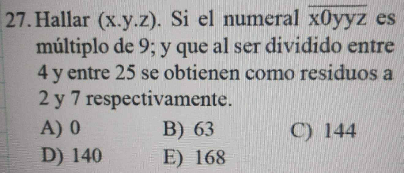 Hallar (x.y.z). Si el numeral frac □  Oyyz es
múltiplo de 9; y que al ser dividido entre
4 y entre 25 se obtienen como residuos a
2 y 7 respectivamente.
A) 0 B) 63 C) 144
D) 140 E) 168