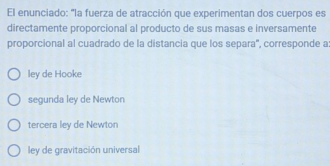 El enunciado: “la fuerza de atracción que experimentan dos cuerpos es
directamente proporcional al producto de sus masas e inversamente
proporcional al cuadrado de la distancia que los separa”, corresponde a
ley de Hooke
segunda ley de Newton
tercera ley de Newton
ley de gravitación universal