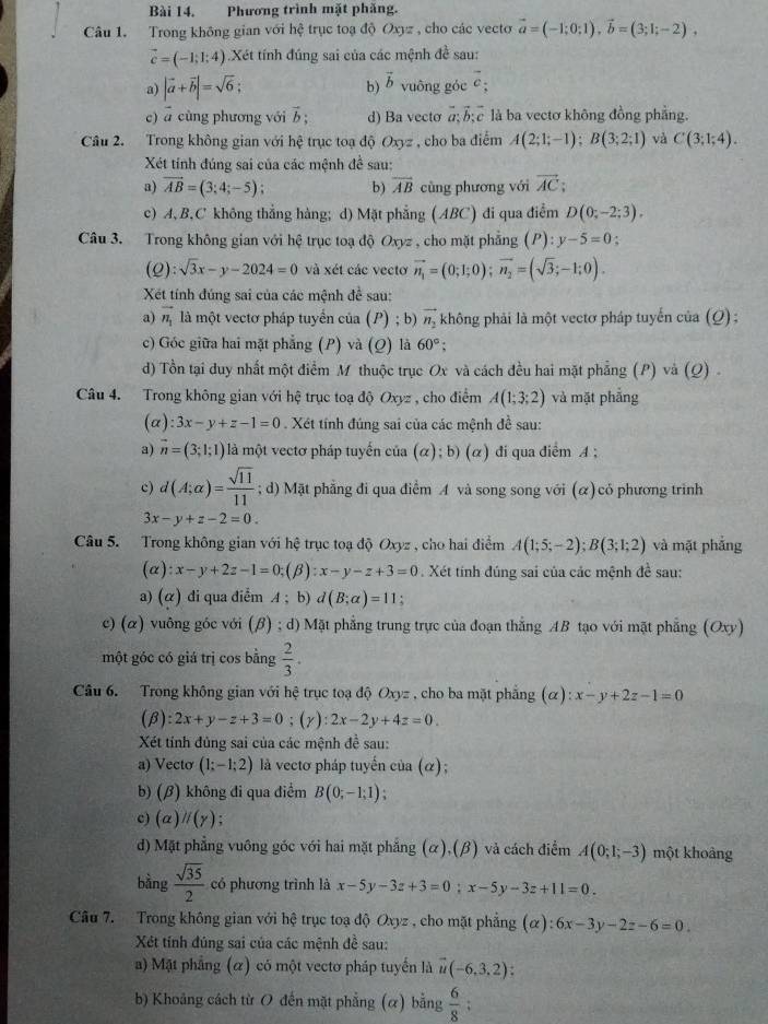 Phương trình mặt phăng.
Câu 1. Trong không gian với hệ trục toạ độ Oxyz , cho các vecto vector a=(-1;0;1),vector b=(3;1;-2),
vector c=(-1;1;4).Xét tính đúng sai của các mệnh đề sau:
a) |vector a+vector b|=sqrt(6); vector b vuông góc vector c;
b)
c) ā cùng phương với vector b: d) Ba vectơ ab c là ba vectơ không đồng phẳng.
Câu 2. Trong không gian với hệ trục toạ độ Oxyz , cho ba điểm A(2;1;-1);B(3;2;1) và C(3;1;4).
Xét tính đúng sai của các mệnh đề sau:
a) vector AB=(3;4;-5); b) overline AB cng phương với vector AC;
c) A, B,C không thẳng hàng; d) Mặt phẳng (ABC) đi qua điễm D(0;-2;3).
Câu 3. Trong không gian với hệ trục toạ độ Oxyz , cho mặt phẳng (P): y-5=0;
(Q): sqrt(3)x-y-2024=0 và xét các vectơ vector n_1=(0;1;0);vector n_2=(sqrt(3);-1;0).
Xét tính đúng sai của các mệnh de^(frac 1)e sau:
a) vector n_1 là một vectơ pháp tuyển của (P) ; b) vector n_2 không phải là một vectơ pháp tuyến của (Q);
c) Góc giữa hai mặt phẳng (P) và (Q) là 60°
d) Tồn tại duy nhất một điểm M thuộc trục Ox và cách đều hai mặt phẳng (P) và (Q) .
Câu 4. Trong không gian với hệ trục toạ độ Oxyz , cho điểm A(1;3;2) và mặt phẳng
(a) :3x-y+z-1=0. Xét tính đúng sai của các mệnh đề sau:
a) vector n=(3;1;1) là một vectơ pháp tuyến của (alpha );b)(alpha ) ) đi qua điểm A ;
c) d(A;alpha )= sqrt(11)/11 ; d) Mặt phẳng đi qua điểm A và song song với (α) có phương trinh
3x-y+z-2=0.
Câu 5. Trong không gian với hệ trục toạ độ Oxyz , cho hai điểm A(1;5;-2);B(3;1;2) và mặt phẳng
(a) :x-y+2z-1=0;(beta ):x-y-z+3=0. Xét tính đúng sai của các mệnh đề sau:
a) (α) di qua điễm A ; b) d(B;alpha )=11
c) (α) vuông góc với (β) ; d) Mặt phẳng trung trực của đoạn thẳng AB tạo với mặt phẳng (Oxy)
một góc có giá trị cos bằng  2/3 .
Câu 6. Trong không gian với hệ trục toạ độ Oxyz , cho ba mặt phẳng (alpha ):x-y+2z-1=0
(β) :2x+y-z+3=0;(y): 2x-2y+4z=0.
Xét tính đủng sai của các mệnh đề sau:
a) Vectơ (1;-1;2) là vectơ pháp tuyến của (α);
b) (β) không đi qua điểm B(0;-1;1);
c) (alpha )parallel (gamma )
d) Mặt phẳng vuông góc với hai mặt phẳng (α),(β) và cách điểm A(0;1;-3) một khoảng
bằng  sqrt(35)/2  có phương trình là x-5y-3z+3=0;x-5y-3z+11=0.
Câu 7. Trong không gian với hệ trục toạ độ Oxyz , cho mặt phẳng (alpha ):6x-3y-2z-6=0.
Xét tính đúng sai của các mệnh đề sau:
a) Mặt phẳng (α) có một vectơ pháp tuyến là vector u(-6,3,2):
b) Khoảng cách từ O đến mặt phẳng (α) bằng  6/8 