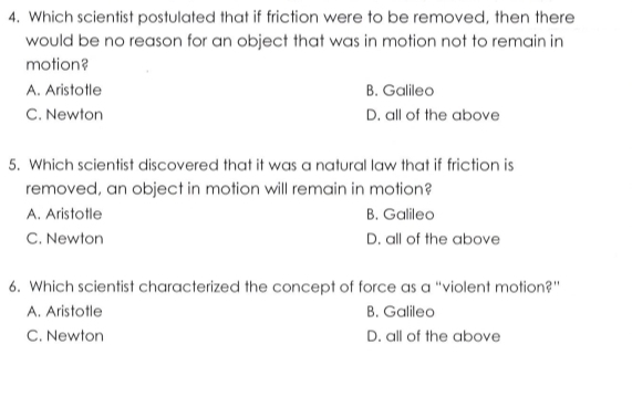 Which scientist postulated that if friction were to be removed, then there
would be no reason for an object that was in motion not to remain in
motion?
A. Aristotle B. Galileo
C. Newton D. all of the above
5. Which scientist discovered that it was a natural law that if friction is
removed, an object in motion will remain in motion?
A. Aristotle B. Galileo
C. Newton D. all of the above
6. Which scientist characterized the concept of force as a “violent motion?”
A. Aristotle B. Galileo
C. Newton D. all of the above