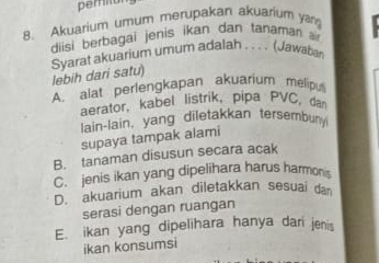 peritun
8. Akuarium umum merupakan akuarium ya
diisi berbagai jenis ikan dan tanaman a
Syarat akuarium umum adalah . . . . (Jawaban lebih dari satu)
A. alat perlengkapan akuarium melipu
aerator, kabel listrik, pipa PVC, dan
lain-lain, yang diletakkan tersembun
supaya tampak alami
B. tanaman disusun secara acak
C. jenis ikan yang dipelihara harus harmons
D. akuarium akan diletakkan sesuai da
serasi dengan ruangan
E. ikan yang dipelihara hanya dari jenis
ikan konsumsi