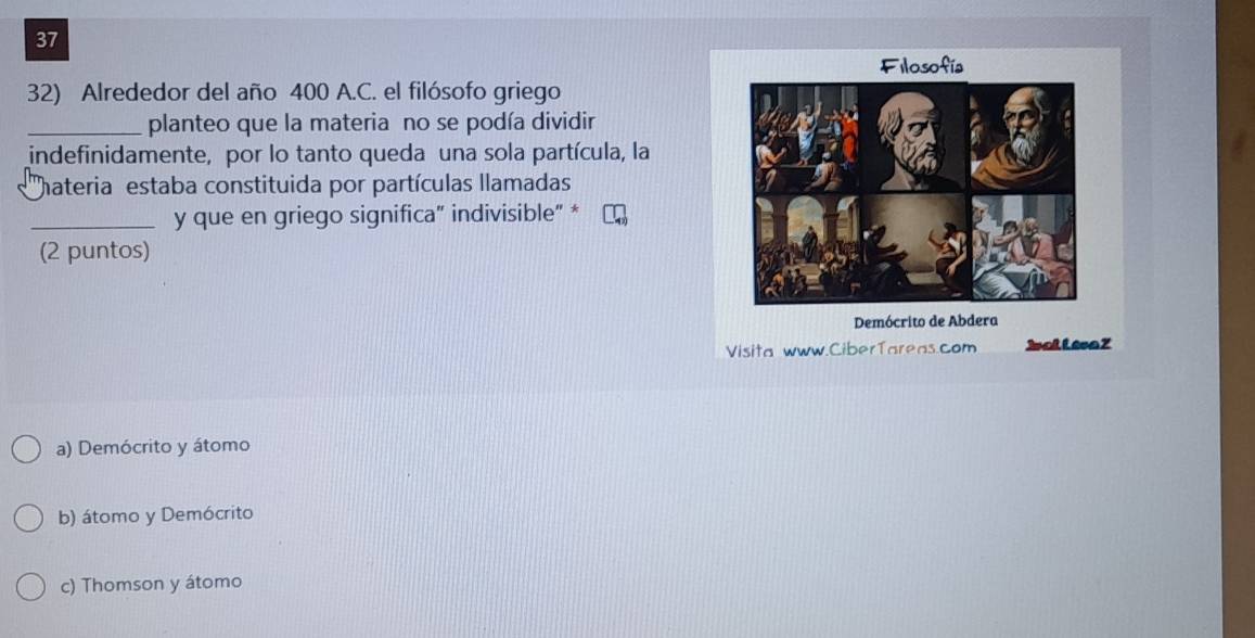 Filosofía
32) Alrededor del año 400 A.C. el filósofo griego
_planteo que la materia no se podía dividir
indefinidamente, por lo tanto queda una sola partícula, la
hateria estaba constituida por partículas llamadas
_y que en griego significa” indivisible” *
(2 puntos)
Demócrito de Abdera
Visita www.CiberTareas.com Jal Lesa Z
a) Demócrito y átomo
b) átomo y Demócrito
c) Thomson y átomo