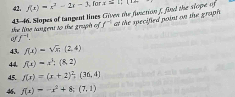 f(x)=x^2-2x-3 , for x≤ 1; (12, 
43-46. Slopes of tangent lines Given the function f, find the slope of 
the line tangent to the graph of f^(-1) at the specified point on the graph 
of f^(-1). 
43. f(x)=sqrt(x); (2,4)
44. f(x)=x^3; (8,2)
45. f(x)=(x+2)^2; (36,4)
46. f(x)=-x^2+8; (7,1)