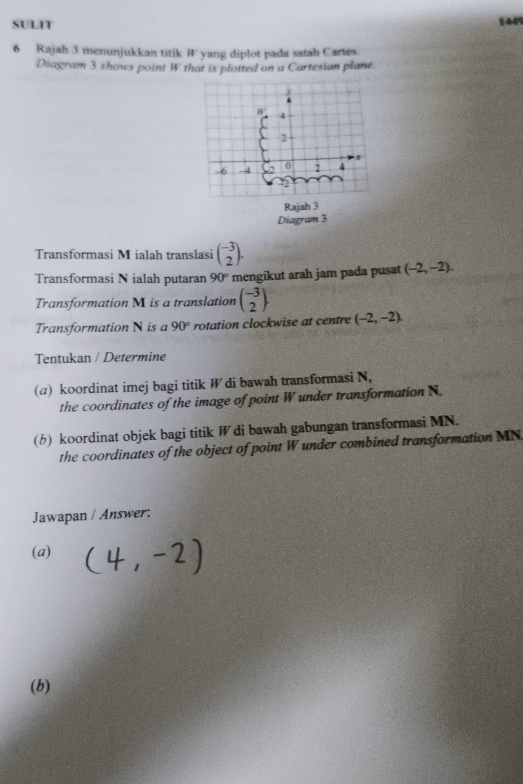 SULIT 144
6 Rajah 3 menunjukkan titik B yang diplot pada satah Cartes.
Diagram 3 shows point W that is plotted on a Cartesian plane
Rajah 3
Diagram 3
Transformasi M ialah translasi beginpmatrix -3 2endpmatrix .
Transformasi N ialah putaran 90° mengikut arah jam pada pusat (-2,-2).
Transformation M is a translation beginpmatrix -3 2endpmatrix .
Transformation N is a 90° rotation clockwise at centre (-2,-2).
Tentukan / Determine
(a) koordinat imej bagi titik W di bawah transformasi N,
the coordinates of the image of point W under transformation N,
(b) koordinat objek bagi titik W di bawah gabungan transformasi MN.
the coordinates of the object of point W under combined transformation MN
Jawapan / Answer:
(a)
(b)