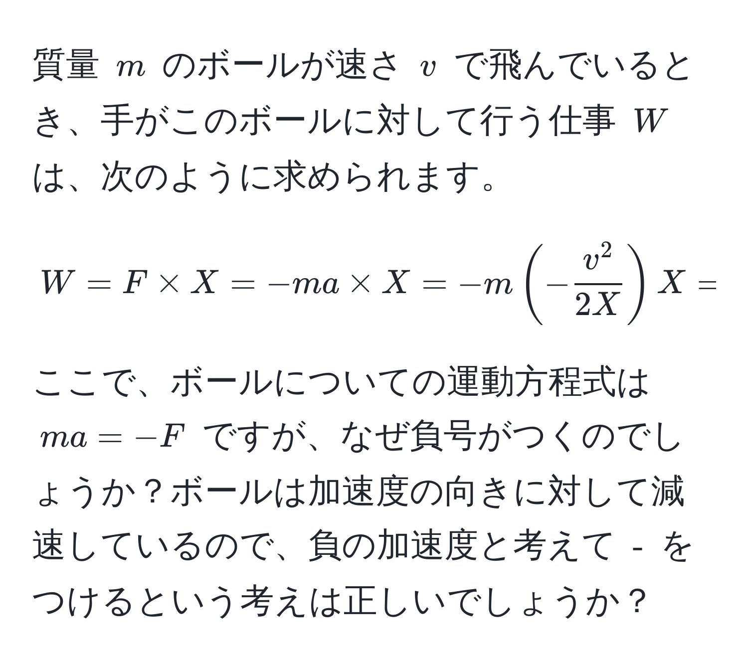 質量 $m$ のボールが速さ $v$ で飛んでいるとき、手がこのボールに対して行う仕事 $W$ は、次のように求められます。  
$$W = F * X = -ma * X = -m (-fracv^22X) X =  1/2  mv^(2$$  
ここで、ボールについての運動方程式は $ma = -F$ ですが、なぜ負号がつくのでしょうか？ボールは加速度の向きに対して減速しているので、負の加速度と考えて $-)$ をつけるという考えは正しいでしょうか？