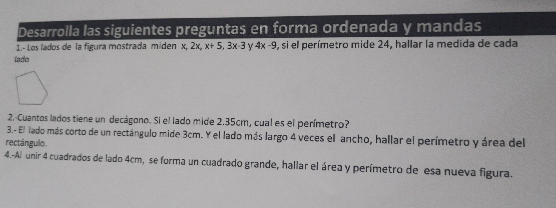 Desarrolla las siguientes preguntas en forma ordenada y mandas 
1.- Los lados de la figura mostrada miden x, 2x, x+5, 3x-3 y 4x-9 , si el perímetro mide 24, hallar la medida de cada 
lado 
2.-Cuantos lados tiene un decágono. Si el lado mide 2.35cm, cual es el perímetro? 
3.- El lado más corto de un rectángulo mide 3cm. Y el lado más largo 4 veces el ancho, hallar el perímetro y área del 
rectángulo. 
4.-Al unir 4 cuadrados de lado 4cm, se forma un cuadrado grande, hallar el área y perímetro de esa nueva figura.