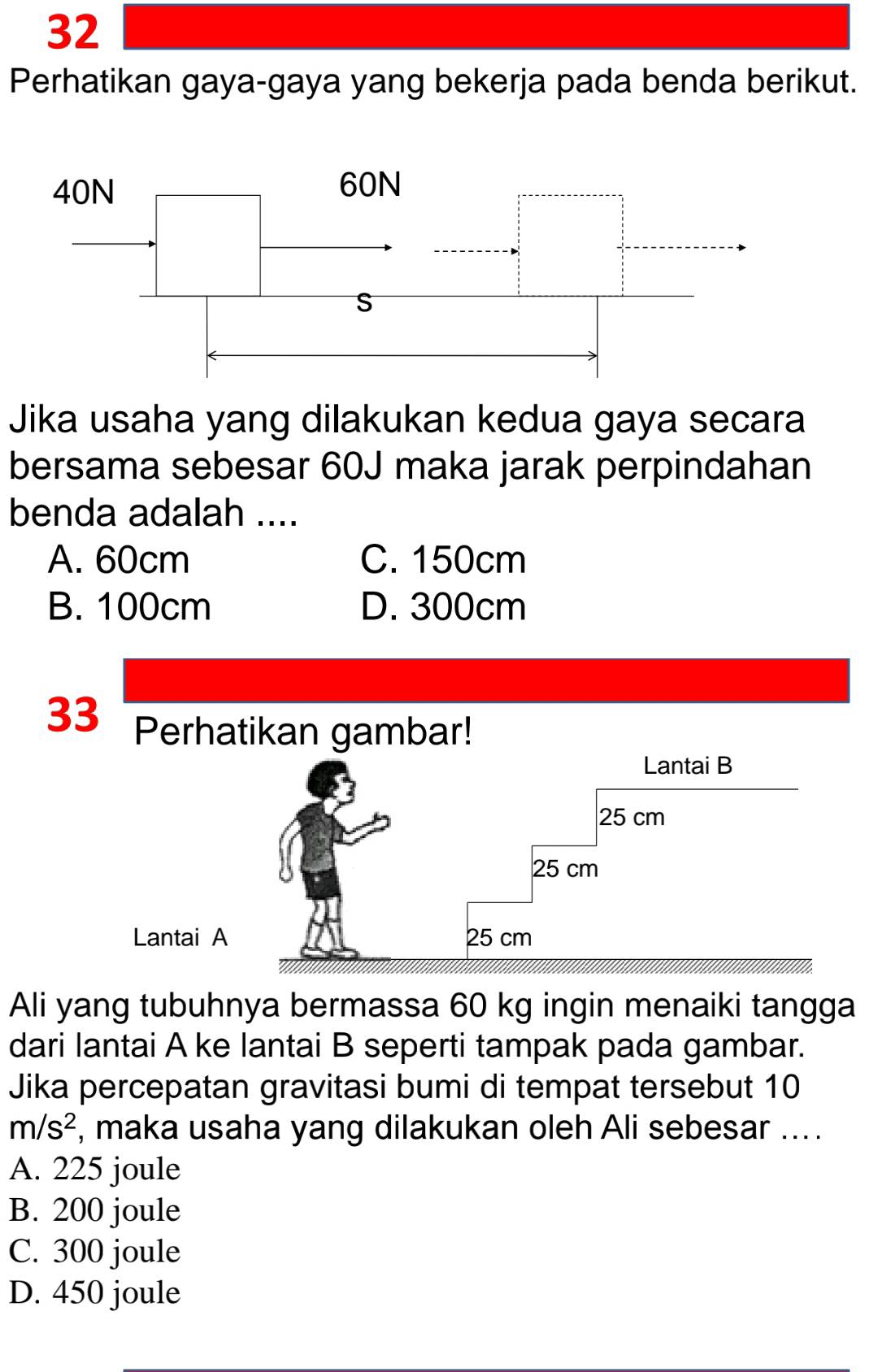 Perhatikan gaya-gaya yang bekerja pada benda berikut.
Jika usaha yang dilakukan kedua gaya secara
bersama sebesar 60J maka jarak perpindahan
benda adalah ....
A. 60cm C. 150cm
B. 100cm D. 300cm
33 Perhatikan gambar!
Lantai
Ali yang tubuhnya bermassa 60 kg ingin menaiki tangga
dari lantai A ke lantai B seperti tampak pada gambar.
Jika percepatan gravitasi bumi di tempat tersebut 10
m/s^2 , maka usaha yang dilakukan oleh Ali sebesar ....
A. 225 joule
B. 200 joule
C. 300 joule
D. 450 joule