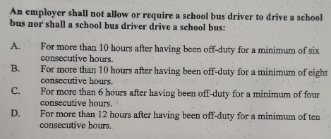 An employer shall not allow or require a school bus driver to drive a school
bus nor shall a school bus driver drive a school bus:
A. For more than 10 hours after having been off-duty for a minimum of six
consecutive hours.
B. For more than 10 hours after having been off-duty for a minimum of eight
consecutive hours.
C. For more than 6 hours after having been off-duty for a minimum of four
consecutive hours.
D. For more than 12 hours after having been off-duty for a minimum of ten
consecutive hours.