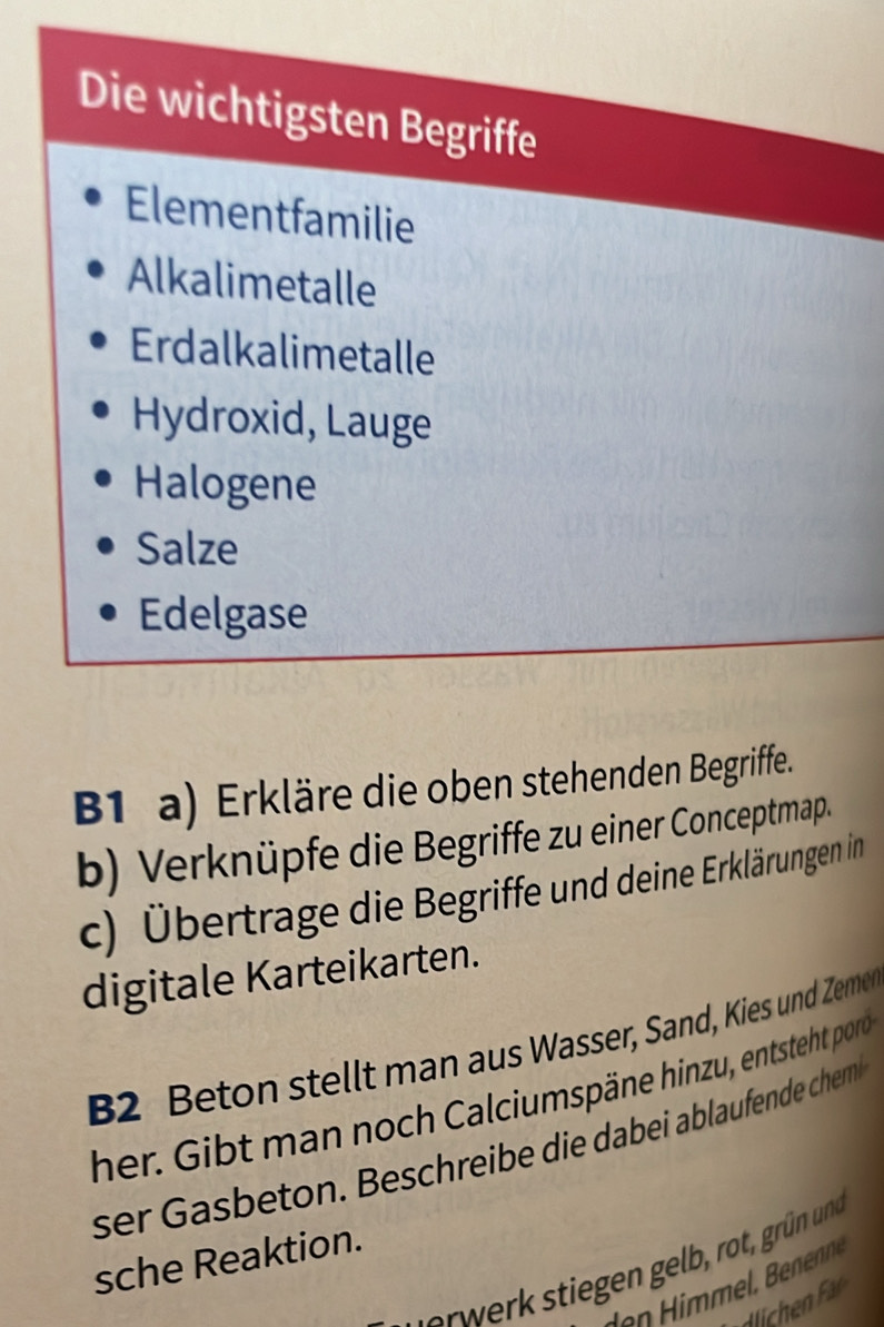 Die wichtigsten Begriffe 
Elementfamilie 
Alkalimetalle 
Erdalkalimetalle 
Hydroxid, Lauge 
Halogene 
Salze 
Edelgase 
B1 a) Erkläre die oben stehenden Begriffe. 
b) Verknüpfe die Begriffe zu einer Conceptmap. 
c) Übertrage die Begriffe und deine Erklärungen in 
digitale Karteikarten. 
B2 Beton stellt man aus Wasser, Sand, Kies und Zeme 
her. Gibt man noch Calciumspäne hinzu, entsteht por 
ser asbeton. Beschreibe die dabei ablaufende chem 
sche Reaktion. 
dlichen F