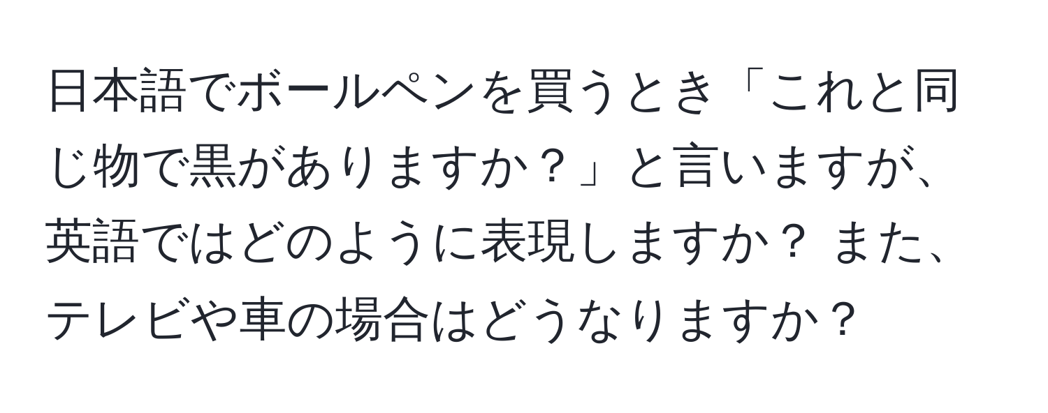 日本語でボールペンを買うとき「これと同じ物で黒がありますか？」と言いますが、英語ではどのように表現しますか？ また、テレビや車の場合はどうなりますか？