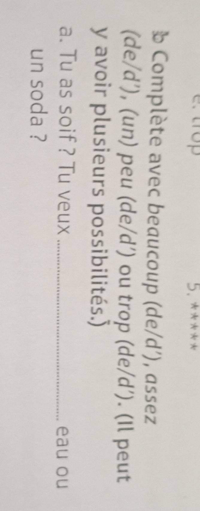 trop 5. **** 
b Complète avec beaucoup (de/d’), assez 
(de/d’), (un) peu (de/d’) ou trop (de/d’). (Il peut 
y avoir plusieurs possibilités.) 
a. Tu as soif ? Tu veux _eau ou 
un soda ?