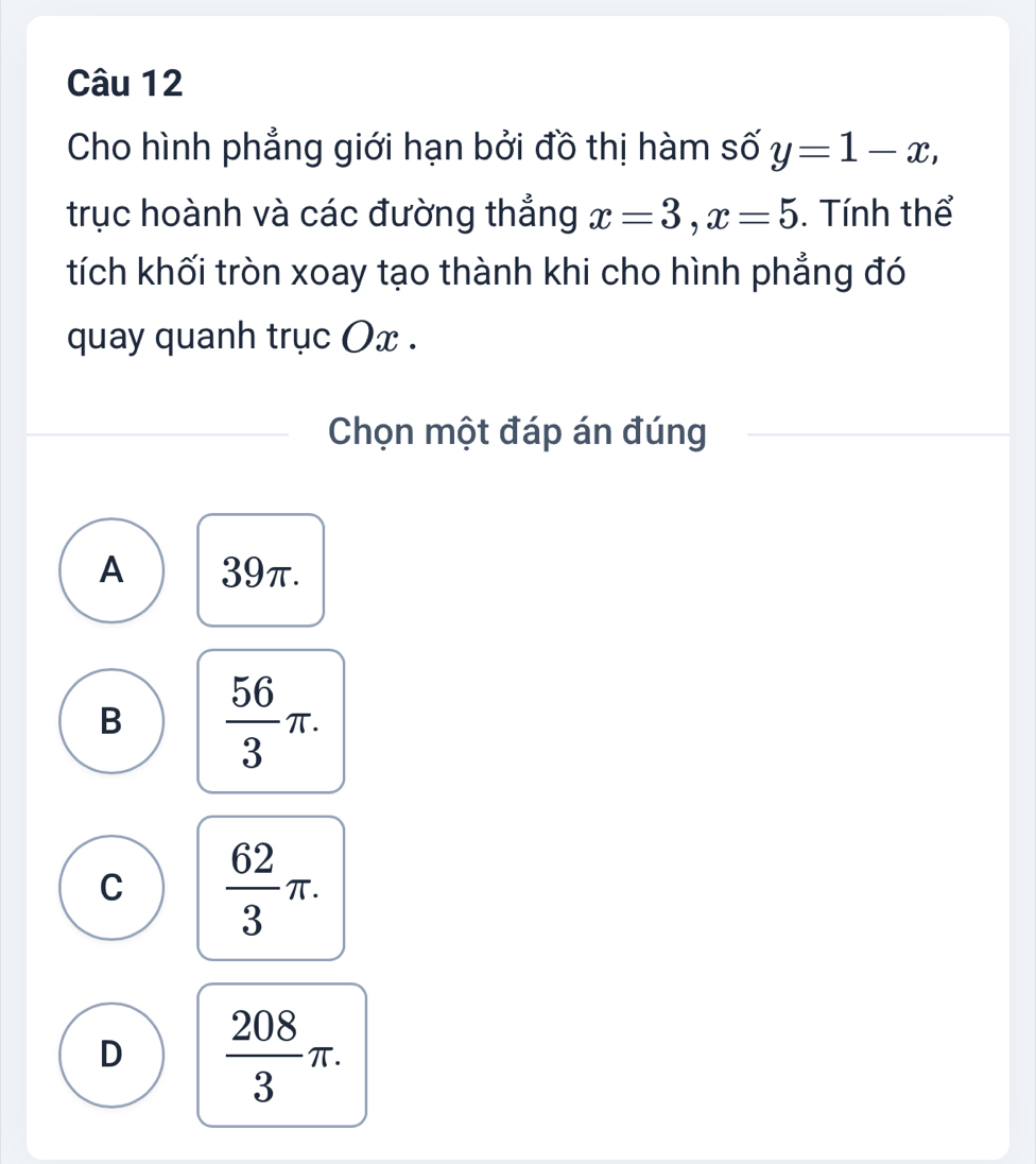 Cho hình phẳng giới hạn bởi đồ thị hàm số y=1-x, 
trục hoành và các đường thắng x=3, x=5. Tính thể
tích khối tròn xoay tạo thành khi cho hình phẳng đó
quay quanh trục Ox.
Chọn một đáp án đúng
A 39π.
B  56/3 π.
C  62/3 π.
D  208/3 π.