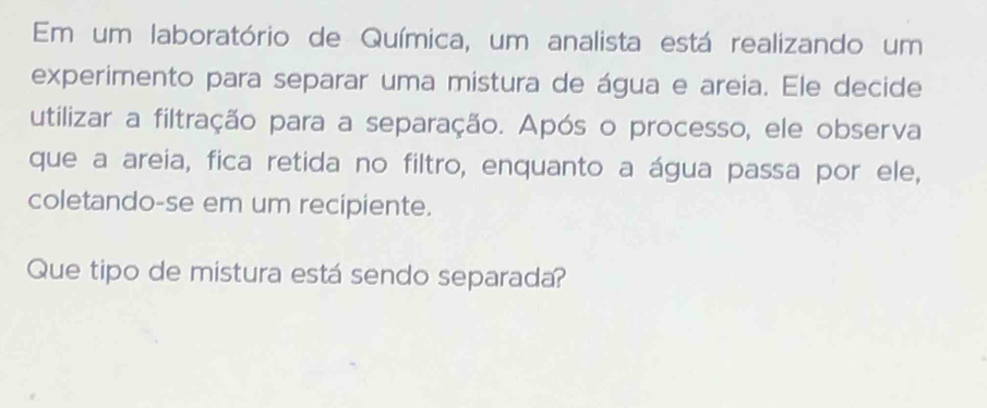 Em um laboratório de Química, um analista está realizando um 
experimento para separar uma mistura de água e areia. Ele decide 
utilizar a filtração para a separação. Após o processo, ele observa 
que a areia, fica retida no filtro, enquanto a água passa por ele, 
coletando-se em um recipiente. 
Que tipo de mistura está sendo separada?