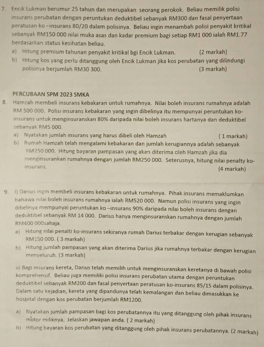 Encik Lukman berumur 25 tahun dan merupakan seorang perokok. Beliau memilik polisi
insurans perubatan dengan peruntukan deduktibel sebanyak RM300 dan fasal penyertaan
peratusan ko -insurans 80/20 dalam polisinya. Beliau ingin menambah polisi penyakit kritikal
sebanyak RM150 000 nilai muka asas dan kadar premium bagi setiap RM1 000 ialah RM1.77
berdasarkan status kesihatan beliau.
a) Hitung premium tahunan penyakit kritikal bgi Encik Lukman. (2 markah)
b) Hitung kos yang perlu ditanggung oleh Encik Lukman jika kos perubatan yang dilindungi
polisinya berjumlah RM30 300. (3 markah)
PERCUBAAN SPM 2023 SMKA
8. Hamzah membeli insurans kebakaran untuk rumahnya. Nilai boleh insurans rumahnya adalah
RM 500 000. Polisi insurans kebakaran yang ingin dibelinya itu mempunyai peruntukan ko-
insurans untuk menginsuranskan 80% daripada nilai boleh insurans hartanya dan deduktibel
sebanyak RM5 000.
a) Nyatakan jumlah insurans yang harus dibeli oleh Hamzah ( 1 markah)
b) Rumah Hamzah telah mengalami kebakaran dan jumlah kerugiannya adalah sebanyak
RM250 000. Hitung bayaran pampasan yang akan diterima oleh Hamzah jika dia
menginsurankan rumahnya dengan jumlah RM250 000. Seterusnya, hitung nilai penalty ko-
insurans. (4 markah)
9. 1) Darius ingin membeli insurans kebakaran untuk rumahnya. Pihak insurans memaklumkan
bahawa nilai boleh insurans rumahnya ialah RM520 000. Namun polisi insurans yang ingin
dibelinya mempunyai peruntukan ko -insurans 90% daripada nilai boleh insurans dengan
deduktibel sebanyak RM 14 000. Darius hanya menginsuranskan rumahnya dengan jumlah
RM400 000sahaja.
a) Hitung nilai penalti ko-insurans sekiranya rumah Darius terbakar dengan kerugian sebanyak
RM150 000. ( 3 markah)
b) Hitung jumlah pampasan yang akan diterima Darius jika rumahnya terbakar dengan kerugian
menyeluruh. (3 markah)
ii) Bagi insurans kereta, Darius telah memilih untuk menginsuranskan keretanya di bawah polisi
komprehensif. Beliau juga memiliki polisi insurans perubatan utama dengan peruntukan
deduktibel sebanyak RM200 dan fasal penyertaan peratusan ko-insurans 85/15 dalam polisinya.
Dalam satu kejadian, kereta yang dipandunya telah kemalangan dan beliau dimasukkan ke
hospital dengan kos perubatan berjumlah RM1200.
a) Nyatakan jumlah pampasan bagi kos perubatannya itu yang ditanggung oleh pihak insurans
motor miliknya. Jelaskan jawapan anda. ( 2 markah)
b) Hitung bayaran kos perubatan yang ditanggung oleh pihak insurans perubatannya. (2 markah)