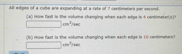 All edges of a cube are expanding at a rate of 7 centimeters per second. 
(a) How fast is the volume changing when each edge is 4 centimeter(s)?
□ cm^3/sec
(b) How fast is the volume changing when each edge is 10 centimeters?
□ cm^3/sec