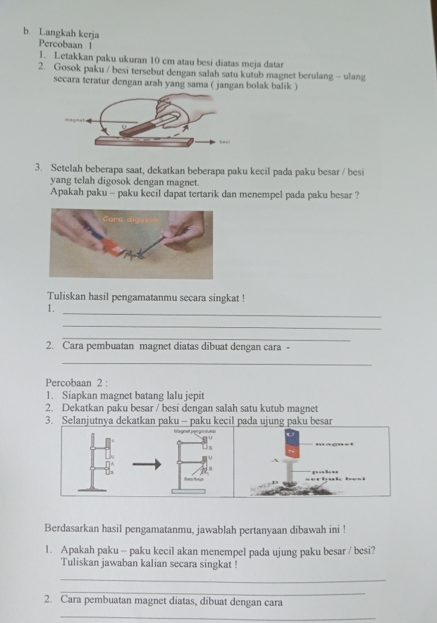 Langkah kerja 
Percobaan I 
1. Letakkan paku ukuran 10 cm atau besi diatas meja datar 
2. Gosok paku / besi tersebut dengan salah satu kutub magnet berulang - ulang 
secara teratur dengan arah yang sama ( jangan bolak balik ) 
3. Setelah beberapa saat, dekatkan beberapa paku kecil pada paku besar / besi 
yang telah digosok dengan magnet. 
Apakah paku - paku kecil dapat tertarik dan menempel pada paku besar ? 
Tuliskan hasil pengamatanmu secara singkat ! 
_ 
1. 
_ 
_ 
2. Cara pembuatan magnet diatas dibuat dengan cara - 
_ 
Percobaan 2 : 
1. Siapkan magnet batang lalu jepit 
2. Dekatkan paku besar / besi dengan salah satu kutub magnet 
3. Selanjutnya dekatkan paku— paku kecil pada ujung paku besar 
Magnet penginduksi 
s 
U 
8 
Besi/baja paku 
Thuk bèsi 
Berdasarkan hasil pengamatanmu, jawablah pertanyaan dibawah ini ! 
1. Apakah paku - paku kecil akan menempel pada ujung paku besar / besi? 
Tuliskan jawaban kalian secara singkat ! 
_ 
_ 
2. Cara pembuatan magnet diatas, dibuat dengan cara 
_