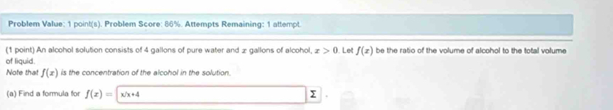 Problem Value: 1 point(s). Problem Score: 86%. Attempts Remaining: 1 attempt. 
(1 point) An alcohol solution consists of 4 gallons of pure water and x gallons of alcohol, x>0. Let f(x) be the ratio of the volume of alcohol to the total volume 
of liquid. 
Note that f(x) is the concentration of the alcohol in the solution 
(a) Find a formula for f(x)= x/x+4 Σ