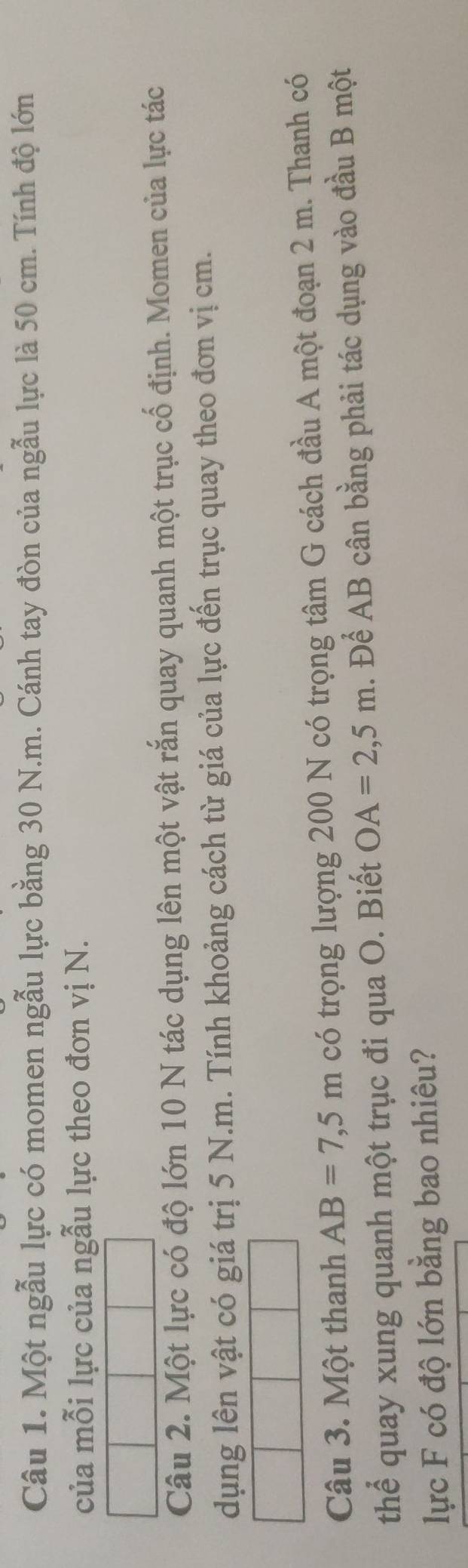Một ngẫu lực có momen ngẫu lực bằng 30 N.m. Cánh tay đòn của ngẫu lực là 50 cm. Tính độ lớn 
của mỗi lực của ngẫu lực theo đơn vị N. 
Câu 2. Một lực có độ lớn 10 N tác dụng lên một vật rắn quay quanh một trục cố định. Momen của lực tác 
dụng lên vật có giá trị 5 N.m. Tính khoảng cách từ giá của lực đến trục quay theo đơn vị cm. 
Câu 3. Một thanh AB=7,5m có trọng lượng 200 N có trọng tâm G cách đầu A một đoạn 2 m. Thanh có 
thể quay xung quanh một trục đi qua O. Biết OA=2,5m. Để AB cân bằng phải tác dụng vào đầu B một 
lực F có độ lớn bằng bao nhiêu?