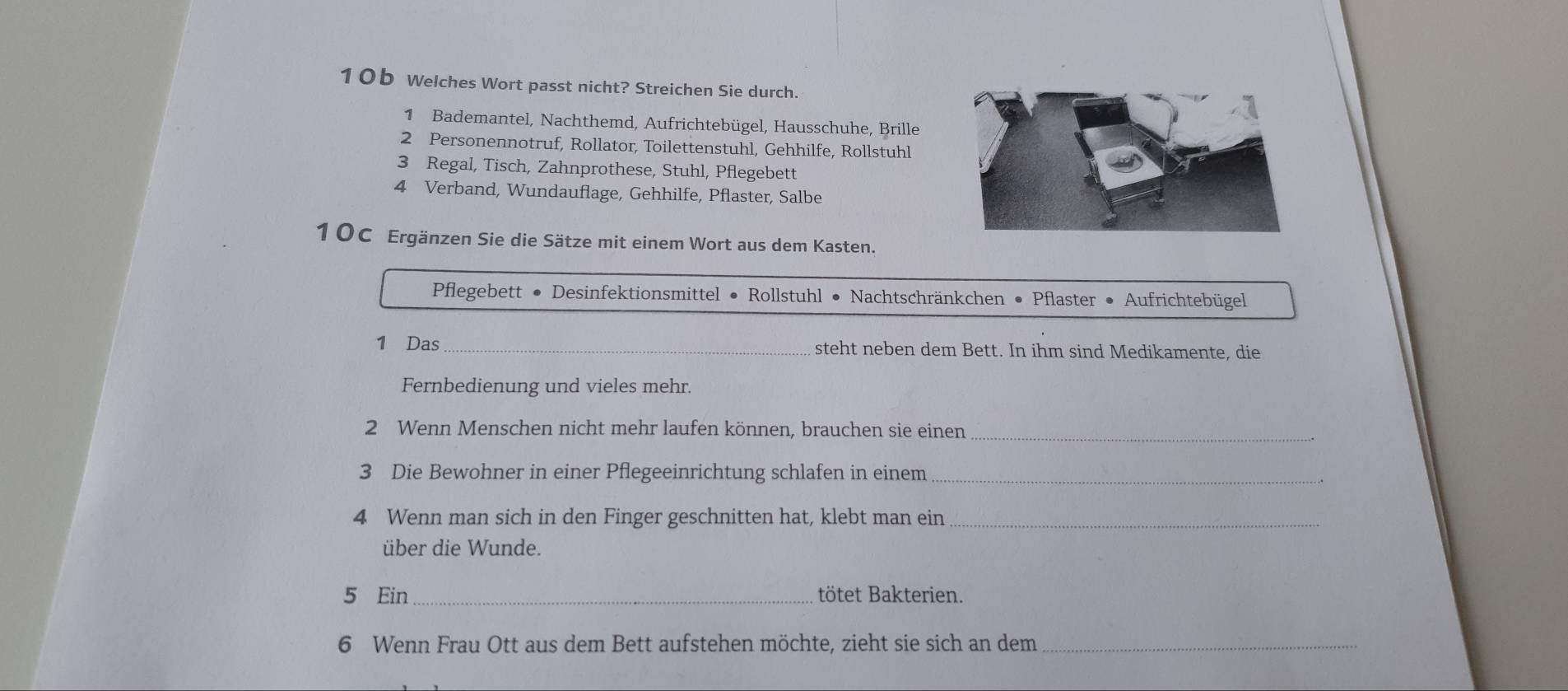 10b Welches Wort passt nicht? Streichen Sie durch. 
1 Bademantel, Nachthemd, Aufrichtebügel, Hausschuhe, Brille 
2 Personennotruf, Rollator, Toilettenstuhl, Gehhilfe, Rollstuhl 
3 Regal, Tisch, Zahnprothese, Stuhl, Pflegebett 
4 Verband, Wundauflage, Gehhilfe, Pflaster, Salbe 
10C Ergänzen Sie die Sätze mit einem Wort aus dem Kasten. 
Pflegebett • Desinfektionsmittel • Rollstuhl • Nachtschränkchen • Pflaster • Aufrichtebügel 
1 Das_ steht neben dem Bett. In ihm sind Medikamente, die 
Fernbedienung und vieles mehr. 
_ 
2 Wenn Menschen nicht mehr laufen können, brauchen sie einen 
3 Die Bewohner in einer Pflegeeinrichtung schlafen in einem_ 
4 Wenn man sich in den Finger geschnitten hat, klebt man ein_ 
über die Wunde. 
5 Ein_ tötet Bakterien. 
6 Wenn Frau Ott aus dem Bett aufstehen möchte, zieht sie sich an dem_