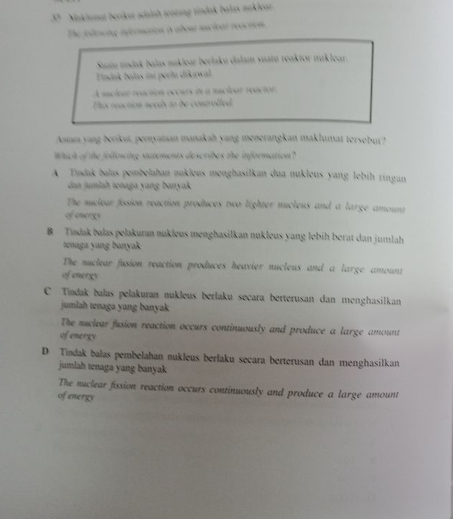 Maklumat berikut adalah tentang tindak balas nuklear.
The follewing afbrnaton is about suclear reaction.
Suam undak balas auklear berlaku dalam suatu reaktor nuklear.
Tindnk balas ini perlu dikawa
A suclear reaction occurs in a nuclear reactor.
This reaction needs to be controlled
Antara yang berikut, pemyataan manakah yang menerangkan maklumat tersebut?
Which of the following statements describes the information?
A Tindak balas pembelahan nukleus menghasilkan dua nuklous yang lebih ringan
dan jumlah tenaga yang banyak
The nuleur fission reaction produces two lighter nucleus and a large amount
of energy
B Tíadak balas pelakuran nukleus menghasilkan nukleus yang lebih berat dan jumlah
tenaga yang banyak
The nuclear fusion reaction produces heavier nucleus and a large amount
of energy
C Tiadak balas pelakuran nukleus berlaku secara berterusan dan menghasilkan
jumlah tenaga yang banyak
The nuclear fusion reaction occurs continuously and produce a large amount
of energy
D Tındak balas pembelahan nukleus berlaku secara berterusan dan menghasilkan
jumlah tenaga yang banyak
The nuclear fission reaction occurs continuously and produce a large amount
of energy