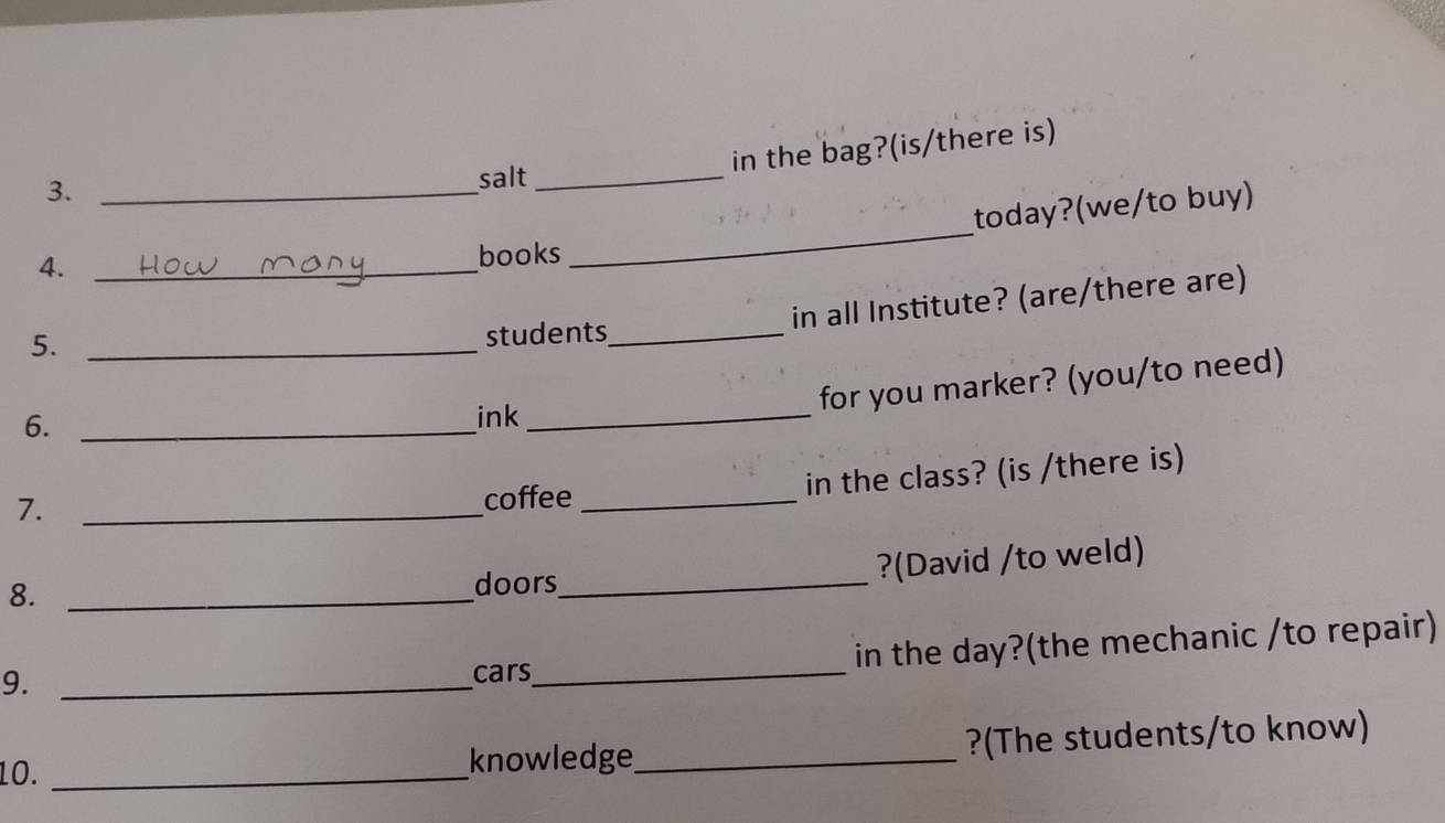 3._ 
salt_ 
in the bag?(is/there is) 
today?(we/to buy) 
4._ 
books 
_ 
5._ 
students_ in all Institute? (are/there are) 
6._ 
ink_ 
for you marker? (you/to need) 
7._ 
coffee _in the class? (is /there is) 
8._ 
doors_ 
?(David /to weld) 
9._ 
cars_ in the day?(the mechanic /to repair) 
10. _knowledge_ ?(The students/to know)