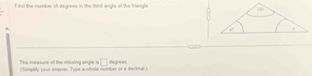 Find the number of degrees in the third angle of the triangle. 
a 
The measure of the missing angle is □ degrees
(Simplify your answer. Type a whole number or a decimal.)