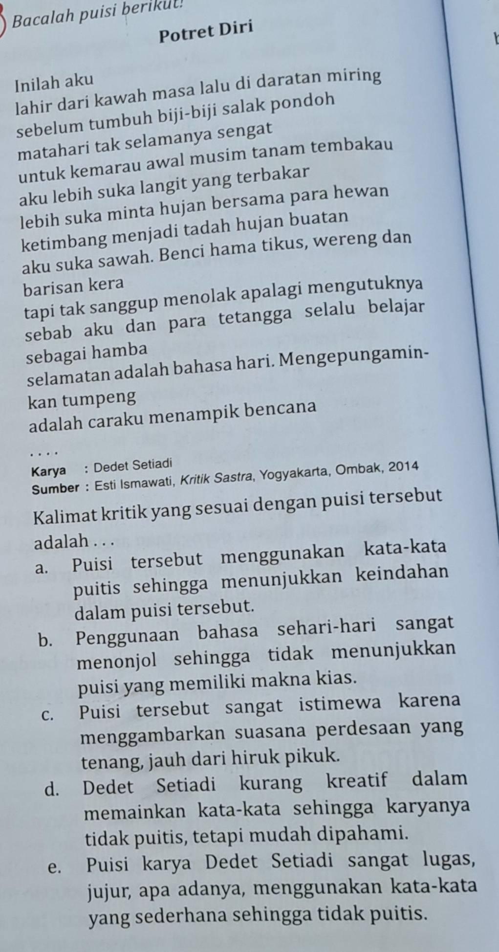 Bacalah puisi berikut!
Potret Diri
Inilah aku
lahir dari kawah masa lalu di daratan miring
sebelum tumbuh biji-biji salak pondoh
matahari tak selamanya sengat
untuk kemarau awal musim tanam tembakau
aku lebih suka langit yang terbakar
lebih suka minta hujan bersama para hewan
ketimbang menjadi tadah hujan buatan
aku suka sawah. Benci hama tikus, wereng dan
barisan kera
tapi tak sanggup menolak apalagi mengutuknya
sebab aku dan para tetangga selalu belajar
sebagai hamba
selamatan adalah bahasa hari. Mengepungamin-
kan tumpeng
adalah caraku menampik bencana
Karya : Dedet Setiadi
Sumber : Esti Ismawati, Kritik Sastra, Yogyakarta, Ombak, 2014
Kalimat kritik yang sesuai dengan puisi tersebut
adalah . . .
a. Puisi tersebut menggunakan kata-kata
puitis sehingga menunjukkan keindahan
dalam puisi tersebut.
b. Penggunaan bahasa sehari-hari sangat
menonjol sehingga tidak menunjukkan
puisi yang memiliki makna kias.
c. Puisi tersebut sangat istimewa karena
menggambarkan suasana perdesaan yang
tenang, jauh dari hiruk pikuk.
d. Dedet Setiadi kurang kreatif dalam
memainkan kata-kata sehingga karyanya
tidak puitis, tetapi mudah dipahami.
e. Puisi karya Dedet Setiadi sangat lugas,
jujur, apa adanya, menggunakan kata-kata
yang sederhana sehingga tidak puitis.