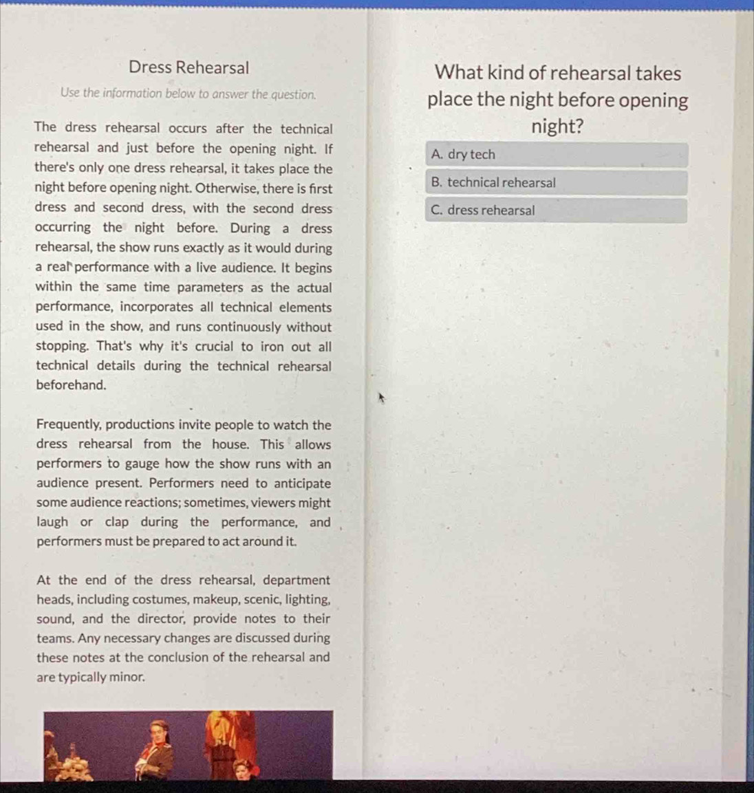 Dress Rehearsal What kind of rehearsal takes
Use the information below to answer the question. place the night before opening
The dress rehearsal occurs after the technical night?
rehearsal and just before the opening night. If A. dry tech
there's only one dress rehearsal, it takes place the
night before opening night. Otherwise, there is first
B. technical rehearsal
dress and second dress, with the second dress C. dress rehearsal
occurring the night before. During a dress
rehearsal, the show runs exactly as it would during
a real performance with a live audience. It begins
within the same time parameters as the actual
performance, incorporates all technical elements
used in the show, and runs continuously without
stopping. That's why it's crucial to iron out all
technical details during the technical rehearsal
beforehand.
Frequently, productions invite people to watch the
dress rehearsal from the house. This allows
performers to gauge how the show runs with an
audience present. Performers need to anticipate
some audience reactions; sometimes, viewers might
laugh or clap during the performance, and
performers must be prepared to act around it.
At the end of the dress rehearsal, department
heads, including costumes, makeup, scenic, lighting,
sound, and the director, provide notes to their
teams. Any necessary changes are discussed during
these notes at the conclusion of the rehearsal and
are typically minor.
